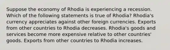 Suppose the economy of Rhodia is experiencing a recession. Which of the following statements is true of Rhodia? Rhodia's currency appreciates against other foreign currencies. Exports from other countries to Rhodia decreases. Rhodia's goods and services become more expensive relative to other countries' goods. Exports from other countries to Rhodia increases.