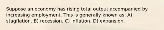 Suppose an economy has rising total output accompanied by increasing employment. This is generally known as: A) stagflation. B) recession. C) inflation. D) expansion.