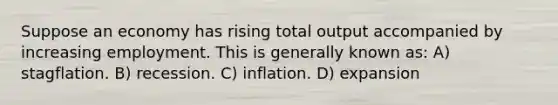 Suppose an economy has rising total output accompanied by increasing employment. This is generally known as: A) stagflation. B) recession. C) inflation. D) expansion