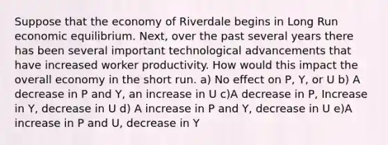 Suppose that the economy of Riverdale begins in Long Run economic equilibrium. Next, over the past several years there has been several important technological advancements that have increased worker productivity. How would this impact the overall economy in the short run. a) No effect on P, Y, or U b) A decrease in P and Y, an increase in U c)A decrease in P, Increase in Y, decrease in U d) A increase in P and Y, decrease in U e)A increase in P and U, decrease in Y