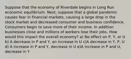 Suppose that the economy of Riverdale begins in Long Run economic equilibrium. Next, suppose that a global pandemic causes fear in financial markets, causing a large drop in the stock market and decreased consumer and business confidence. Consumers begin to save more of their income. In addition businesses close and millions of workers lose their jobs. How would this impact the overall economy? a) No effect on P, Y, or U b) A decrease in P and Y, an increase in U c)A decrease in Y, P, U d) A increase in P and Y, decrease in U e)A increase in P and U, decrease in Y