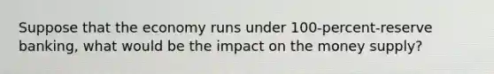 Suppose that the economy runs under 100-percent-reserve banking, what would be the impact on the money supply?