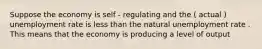 Suppose the economy is self - regulating and the ( actual ) unemployment rate is less than the natural unemployment rate . This means that the economy is producing a level of output