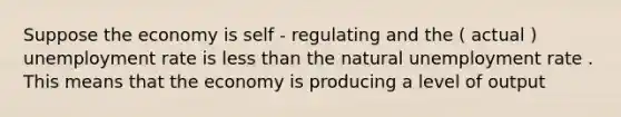 Suppose the economy is self - regulating and the ( actual ) unemployment rate is less than the natural unemployment rate . This means that the economy is producing a level of output