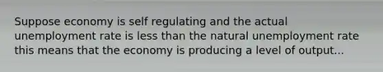 Suppose economy is self regulating and the actual unemployment rate is less than the natural unemployment rate this means that the economy is producing a level of output...