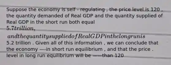 Suppose the economy is self - regulating , the price level is 120 , the quantity demanded of Real GDP and the quantity supplied of Real GDP in the short run both equal 5.7 trillion , and the quantity supplied of Real GDP in the long run is 5.2 trillion . Given all of this information , we can conclude that the economy —-in short run equilibrium , and that the price . level in long run equilibrium will be ——than 120