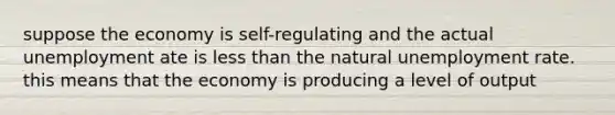 suppose the economy is self-regulating and the actual unemployment ate is less than the natural unemployment rate. this means that the economy is producing a level of output