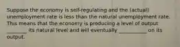 Suppose the economy is self-regulating and the (actual) unemployment rate is less than the natural unemployment rate. This means that the economy is producing a level of output ________ its natural level and will eventually ___________ on its output.