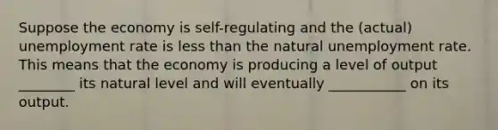 Suppose the economy is self-regulating and the (actual) unemployment rate is less than the natural unemployment rate. This means that the economy is producing a level of output ________ its natural level and will eventually ___________ on its output.