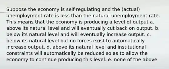 Suppose the economy is self-regulating and the (actual) unemployment rate is less than the natural unemployment rate. This means that the economy is producing a level of output a. above its natural level and will eventually cut back on output. b. below its natural level and will eventually increase output. c. below its natural level but no forces exist to automatically increase output. d. above its natural level and institutional constraints will automatically be reduced so as to allow the economy to continue producing this level. e. none of the above