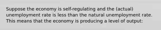 Suppose the economy is self-regulating and the (actual) <a href='https://www.questionai.com/knowledge/kh7PJ5HsOk-unemployment-rate' class='anchor-knowledge'>unemployment rate</a> is <a href='https://www.questionai.com/knowledge/k7BtlYpAMX-less-than' class='anchor-knowledge'>less than</a> the natural unemployment rate. This means that the economy is producing a level of output: