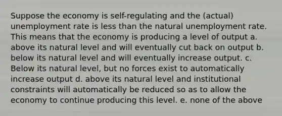 Suppose the economy is self-regulating and the (actual) unemployment rate is less than the natural unemployment rate. This means that the economy is producing a level of output a. above its natural level and will eventually cut back on output b. below its natural level and will eventually increase output. c. Below its natural level, but no forces exist to automatically increase output d. above its natural level and institutional constraints will automatically be reduced so as to allow the economy to continue producing this level. e. none of the above