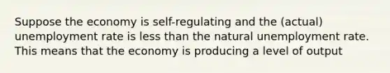 Suppose the economy is self-regulating and the (actual) unemployment rate is less than the natural unemployment rate. This means that the economy is producing a level of output