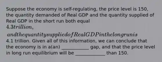 Suppose the economy is self-regulating, the price level is 150, the quantity demanded of Real GDP and the quantity supplied of Real GDP in the short run both equal 4.3 trillion, and the quantity supplied of Real GDP in the long run is4.1 trillion. Given all of this information, we can conclude that the economy is in a(an) ____________ gap, and that the price level in long run equilibrium will be _____________ than 150.