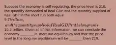 Suppose the economy is self-regulating, the price level is 210, the quantity demanded of Real GDP and the quantity supplied of Real GDP in the short run both equal 9.7 trillion, and the quantity supplied of Real GDP in the long run is10.2 trillion. Given all of this information, we can conclude the economy ________ in short run equilibrium and that the price level in the long run equilibrium will be ________ than 210.