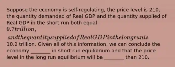 Suppose the economy is self-regulating, the price level is 210, the quantity demanded of Real GDP and the quantity supplied of Real GDP in the short run both equal 9.7 trillion, and the quantity supplied of Real GDP in the long run is10.2 trillion. Given all of this information, we can conclude the economy ________ in short run equilibrium and that the price level in the long run equilibrium will be ________ than 210.