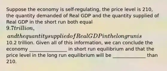 Suppose the economy is self-regulating, the price level is 210, the quantity demanded of Real GDP and the quantity supplied of Real GDP in the short run both equal 9.7 trillion, and the quantity supplied of Real GDP in the long run is10.2 trillion. Given all of this information, we can conclude the economy ________________ in short run equilibrium and that the price level in the long run equilibrium will be ______________ than 210.