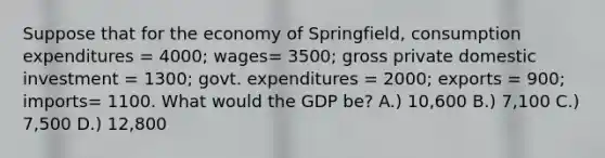 Suppose that for the economy of Springfield, consumption expenditures = 4000; wages= 3500; gross private domestic investment = 1300; govt. expenditures = 2000; exports = 900; imports= 1100. What would the GDP be? A.) 10,600 B.) 7,100 C.) 7,500 D.) 12,800