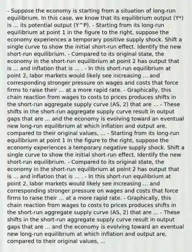 - Suppose the economy is starting from a situation of​ long-run equilibrium. In this​ case, we know that its equilibrium output ​(Y*) is ... its potential output (Y^P​). - Starting from its​ long-run equilibrium at point 1 in the figure to the​ right, suppose the economy experiences a temporary positive supply shock. Shift a single curve to show the initial short-run effect. Identify the new short-run equilibrium. - Compared to its original​ state, the economy in the​ short-run equilibrium at point 2 has output that is ... and inflation that is ... . - In this​ short-run equilibrium at point​ 2, labor markets would likely see increasing ... and corresponding stronger pressure on wages and costs that force firms to raise their ... at a more rapid rate. - Graphically, this chain reaction from wages to costs to prices produces shifts in the​ short-run aggregate supply curve ​(AS, 2​) that are ... - These shifts in the​ short-run aggregate supply curve result in output gaps that are ... and the economy is evolving toward an eventual new​ long-run equilibrium at which inflation and output​ are, compared to their original​ values, ... - Starting from its​ long-run equilibrium at point 1 in the figure to the​ right, suppose the economy experiences a temporary negative supply shock. Shift a single curve to show the initial short-run effect. Identify the new short-run equilibrium. - Compared to its original​ state, the economy in the​ short-run equilibrium at point 2 has output that is ... and inflation that is ... . - In this​ short-run equilibrium at point​ 2, labor markets would likely see increasing ... and corresponding stronger pressure on wages and costs that force firms to raise their ... at a more rapid rate. - Graphically, this chain reaction from wages to costs to prices produces shifts in the​ short-run aggregate supply curve ​(AS, 2​) that are ... - These shifts in the​ short-run aggregate supply curve result in output gaps that are ... and the economy is evolving toward an eventual new​ long-run equilibrium at which inflation and output​ are, compared to their original​ values, ...