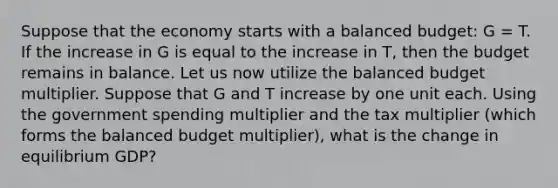 Suppose that the economy starts with a balanced​ budget: G​ = T. If the increase in G is equal to the increase in T​, then the budget remains in balance. Let us now utilize the balanced budget multiplier. Suppose that G and T increase by one unit each. Using the government spending multiplier and the tax multiplier​ (which forms the balanced budget​ multiplier), what is the change in equilibrium​ GDP?