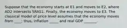 Suppose that the economy starts at E1 and moves to E2, where AD2 intersects SRAS1. Finally, the economy moves to E3. The classical model of price level assumes that the economy moves from ____; thus, inflation _____ and real GDP _______.