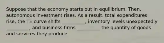 Suppose that the economy starts out in equilibrium. Then, autonomous investment rises. As a result, total expenditures rise, the TE curve shifts __________, inventory levels unexpectedly __________, and business firms __________ the quantity of goods and services they produce.