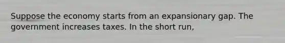 Suppose the economy starts from an expansionary gap. The government increases taxes. In the short run,