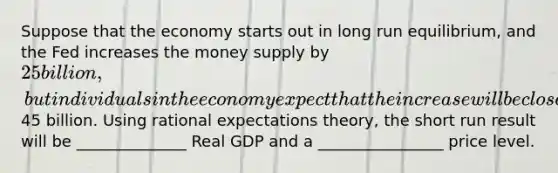 Suppose that the economy starts out in long run equilibrium, and the Fed increases the money supply by 25 billion, but individuals in the economy expect that the increase will be closer to45 billion. Using rational expectations theory, the short run result will be ______________ Real GDP and a ________________ price level.