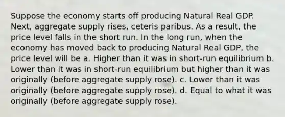 Suppose the economy starts off producing Natural Real GDP. Next, aggregate supply rises, ceteris paribus. As a result, the price level falls in the short run. In the long run, when the economy has moved back to producing Natural Real GDP, the price level will be a. Higher than it was in short-run equilibrium b. Lower than it was in short-run equilibrium but higher than it was originally (before aggregate supply rose). c. Lower than it was originally (before aggregate supply rose). d. Equal to what it was originally (before aggregate supply rose).