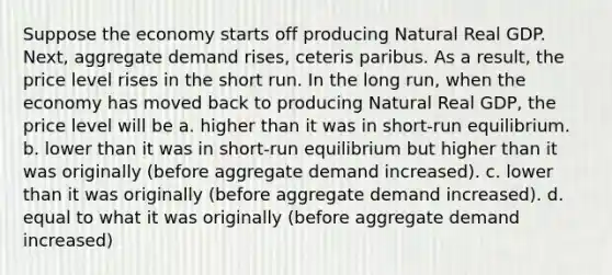 Suppose the economy starts off producing Natural Real GDP. Next, aggregate demand rises, ceteris paribus. As a result, the price level rises in the short run. In the long run, when the economy has moved back to producing Natural Real GDP, the price level will be a. higher than it was in short-run equilibrium. b. lower than it was in short-run equilibrium but higher than it was originally (before aggregate demand increased). c. lower than it was originally (before aggregate demand increased). d. equal to what it was originally (before aggregate demand increased)