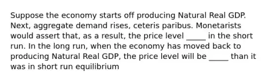 Suppose the economy starts off producing Natural Real GDP. Next, aggregate demand rises, ceteris paribus. Monetarists would assert that, as a result, the price level _____ in the short run. In the long run, when the economy has moved back to producing Natural Real GDP, the price level will be _____ than it was in short run equilibrium