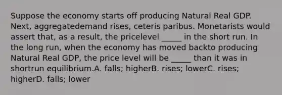 Suppose the economy starts off producing Natural Real GDP. Next, aggregatedemand rises, ceteris paribus. Monetarists would assert that, as a result, the pricelevel _____ in the short run. In the long run, when the economy has moved backto producing Natural Real GDP, the price level will be _____ than it was in shortrun equilibrium.A. falls; higherB. rises; lowerC. rises; higherD. falls; lower