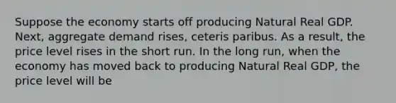 Suppose the economy starts off producing Natural Real GDP. Next, aggregate demand rises, ceteris paribus. As a result, the price level rises in the short run. In the long run, when the economy has moved back to producing Natural Real GDP, the price level will be