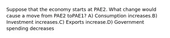 Suppose that the economy starts at PAE2. What change would cause a move from PAE2 toPAE1? A) Consumption increases.B) Investment increases.C) Exports increase.D) Government spending decreases