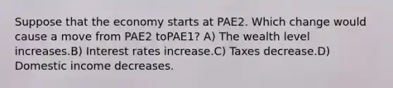 Suppose that the economy starts at PAE2. Which change would cause a move from PAE2 toPAE1? A) The wealth level increases.B) Interest rates increase.C) Taxes decrease.D) Domestic income decreases.