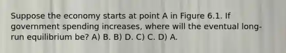 Suppose the economy starts at point A in Figure 6.1. If government spending increases, where will the eventual long-run equilibrium be? A) B. B) D. C) C. D) A.