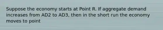 Suppose the economy starts at Point R. If aggregate demand increases from AD2 to AD3, then in the short run the economy moves to point