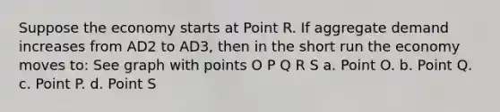 Suppose the economy starts at Point R. If aggregate demand increases from AD2 to AD3, then in the short run the economy moves to: See graph with points O P Q R S a. Point O. b. Point Q. c. Point P. d. Point S