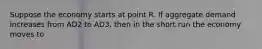 Suppose the economy starts at point R. If aggregate demand increases from AD2 to AD3, then in the short run the economy moves to