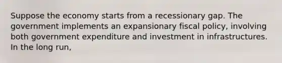 Suppose the economy starts from a recessionary gap. The government implements an expansionary fiscal policy, involving both government expenditure and investment in infrastructures. In the long run,