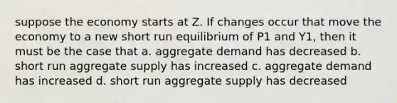 suppose the economy starts at Z. If changes occur that move the economy to a new short run equilibrium of P1 and Y1, then it must be the case that a. aggregate demand has decreased b. short run aggregate supply has increased c. aggregate demand has increased d. short run aggregate supply has decreased