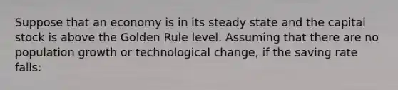 Suppose that an economy is in its steady state and the capital stock is above the Golden Rule level. Assuming that there are no population growth or technological change, if the saving rate falls: