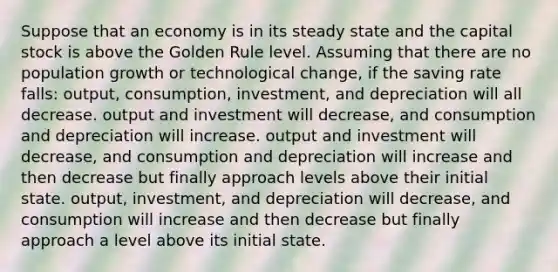 Suppose that an economy is in its steady state and the capital stock is above the Golden Rule level. Assuming that there are no population growth or technological change, if the saving rate falls: output, consumption, investment, and depreciation will all decrease. output and investment will decrease, and consumption and depreciation will increase. output and investment will decrease, and consumption and depreciation will increase and then decrease but finally approach levels above their initial state. output, investment, and depreciation will decrease, and consumption will increase and then decrease but finally approach a level above its initial state.