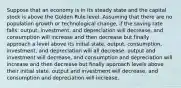 Suppose that an economy is in its steady state and the capital stock is above the Golden Rule level. Assuming that there are no population growth or technological change, if the saving rate falls: output, investment, and depreciation will decrease, and consumption will increase and then decrease but finally approach a level above its initial state. output, consumption, investment, and depreciation will all decrease. output and investment will decrease, and consumption and depreciation will increase and then decrease but finally approach levels above their initial state. output and investment will decrease, and consumption and depreciation will increase.