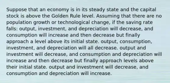 Suppose that an economy is in its steady state and the capital stock is above the Golden Rule level. Assuming that there are no population growth or technological change, if the saving rate falls: output, investment, and depreciation will decrease, and consumption will increase and then decrease but finally approach a level above its initial state. output, consumption, investment, and depreciation will all decrease. output and investment will decrease, and consumption and depreciation will increase and then decrease but finally approach levels above their initial state. output and investment will decrease, and consumption and depreciation will increase.