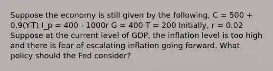 Suppose the economy is still given by the following, C = 500 + 0.9(Y-T) I_p = 400 - 1000r G = 400 T = 200 Initially, r = 0.02 Suppose at the current level of GDP, the inflation level is too high and there is fear of escalating inflation going forward. What policy should the Fed consider?