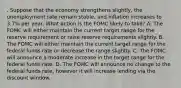 . Suppose that the economy strengthens slightly, the unemployment rate remain stable, and inflation increases to 3.7% per year. What action is the FOMC likely to take? A. The FOMC will either maintain the current target range for the reserve requirement or raise reserve requirements slightly. B. The FOMC will either maintain the current target range for the federal funds rate or decrease the range slightly. C. The FOMC will announce a moderate increase in the target range for the federal funds rate. D. The FOMC will announce no change to the federal funds rate, however it will increase lending via the discount window.