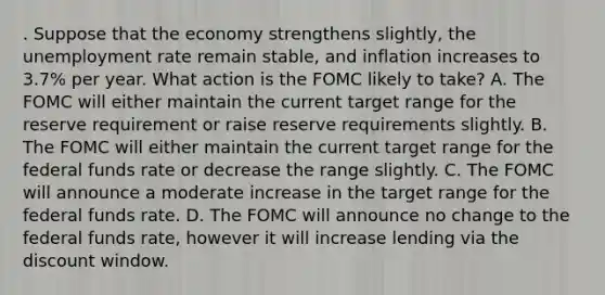 . Suppose that the economy strengthens slightly, the unemployment rate remain stable, and inflation increases to 3.7% per year. What action is the FOMC likely to take? A. The FOMC will either maintain the current target range for the reserve requirement or raise reserve requirements slightly. B. The FOMC will either maintain the current target range for the federal funds rate or decrease the range slightly. C. The FOMC will announce a moderate increase in the target range for the federal funds rate. D. The FOMC will announce no change to the federal funds rate, however it will increase lending via the discount window.