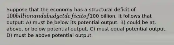 Suppose that the economy has a structural deficit of 100 billion and a budget deficit of100 billion. It follows that output: A) must be below its potential output. B) could be at, above, or below potential output. C) must equal potential output. D) must be above potential output.