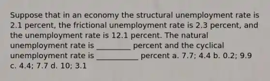 Suppose that in an economy the structural unemployment rate is 2.1 percent, the frictional unemployment rate is 2.3 percent, and the unemployment rate is 12.1 percent. The natural unemployment rate is _________ percent and the cyclical unemployment rate is ___________ percent a. 7.7; 4.4 b. 0.2; 9.9 c. 4.4; 7.7 d. 10; 3.1